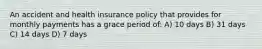 An accident and health insurance policy that provides for monthly payments has a grace period of: A) 10 days B) 31 days C) 14 days D) 7 days