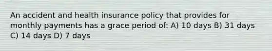 An accident and health insurance policy that provides for monthly payments has a grace period of: A) 10 days B) 31 days C) 14 days D) 7 days