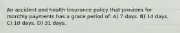 An accident and health insurance policy that provides for monthly payments has a grace period of: A) 7 days. B) 14 days. C) 10 days. D) 31 days.