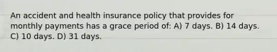 An accident and health insurance policy that provides for monthly payments has a grace period of: A) 7 days. B) 14 days. C) 10 days. D) 31 days.