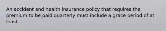 An accident and health insurance policy that requires the premium to be paid quarterly must include a grace period of at least