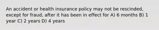 An accident or health insurance policy may not be rescinded, except for fraud, after it has been in effect for A) 6 months B) 1 year C) 2 years D) 4 years