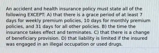 An accident and health insurance policy must state all of the following EXCEPT: A) that there is a grace period of at least 7 days for weekly premium policies, 10 days for monthly premium policies, and 31 days for all other policies. B) the time the insurance takes effect and terminates. C) that there is a change of beneficiary provision. D) that liability is limited if the insured was engaged in an illegal occupation or used drugs.