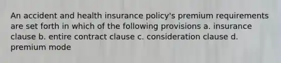 An accident and health insurance policy's premium requirements are set forth in which of the following provisions a. insurance clause b. entire contract clause c. consideration clause d. premium mode