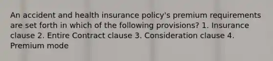 An accident and health insurance policy's premium requirements are set forth in which of the following provisions? 1. Insurance clause 2. Entire Contract clause 3. Consideration clause 4. Premium mode