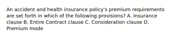 An accident and health insurance policy's premium requirements are set forth in which of the following provisions? A. Insurance clause B. Entire Contract clause C. Consideration clause D. Premium mode