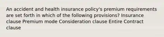 An accident and health insurance policy's premium requirements are set forth in which of the following provisions? Insurance clause Premium mode Consideration clause Entire Contract clause