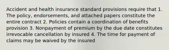 Accident and health insurance standard provisions require that 1. The policy, endorsements, and attached papers constitute the entire contract 2. Policies contain a coordination of benefits provision 3. Nonpayment of premium by the due date constitutes irrevocable cancellation by insured 4. The time for payment of claims may be waived by the insured