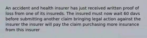 An accident and health insurer has just received written proof of loss from one of its insureds. The insured must now wait 60 davs before submitting another claim bringing legal action against the insurer the insurer will pay the claim purchasing more insurance from this insurer