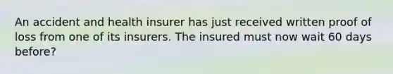 An accident and health insurer has just received written proof of loss from one of its insurers. The insured must now wait 60 days before?