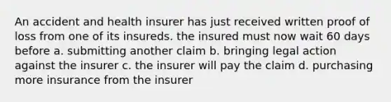 An accident and health insurer has just received written proof of loss from one of its insureds. the insured must now wait 60 days before a. submitting another claim b. bringing legal action against the insurer c. the insurer will pay the claim d. purchasing more insurance from the insurer