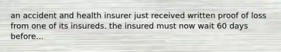 an accident and health insurer just received written proof of loss from one of its insureds. the insured must now wait 60 days before...