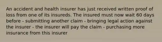 An accident and health insurer has just received written proof of loss from one of its insureds. The insured must now wait 60 days before - submitting another claim - bringing legal action against the insurer - the insurer will pay the claim - purchasing more insurance from this insurer