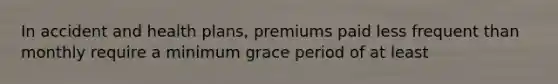 In accident and health plans, premiums paid less frequent than monthly require a minimum grace period of at least