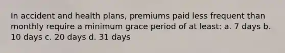 In accident and health plans, premiums paid less frequent than monthly require a minimum grace period of at least: a. 7 days b. 10 days c. 20 days d. 31 days