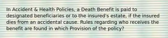 In Accident & Health Policies, a Death Benefit is paid to designated beneficiaries or to the insured's estate, if the insured dies from an accidental cause. Rules regarding who receives the benefit are found in which Provision of the policy?