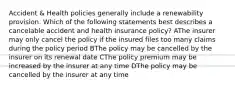 Accident & Health policies generally include a renewability provision. Which of the following statements best describes a cancelable accident and health insurance policy? AThe insurer may only cancel the policy if the insured files too many claims during the policy period BThe policy may be cancelled by the insurer on its renewal date CThe policy premium may be increased by the insurer at any time DThe policy may be cancelled by the insurer at any time