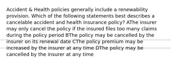 Accident & Health policies generally include a renewability provision. Which of the following statements best describes a cancelable accident and health insurance policy? AThe insurer may only cancel the policy if the insured files too many claims during the policy period BThe policy may be cancelled by the insurer on its renewal date CThe policy premium may be increased by the insurer at any time DThe policy may be cancelled by the insurer at any time