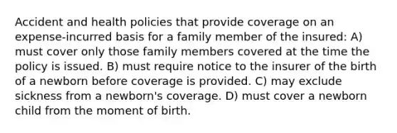 Accident and health policies that provide coverage on an expense-incurred basis for a family member of the insured: A) must cover only those family members covered at the time the policy is issued. B) must require notice to the insurer of the birth of a newborn before coverage is provided. C) may exclude sickness from a newborn's coverage. D) must cover a newborn child from the moment of birth.