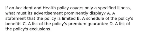 If an Accident and Health policy covers only a specified illness, what must its advertisement prominently display? A. A statement that the policy is limited B. A schedule of the policy's benefits C. A list of the policy's premium guarantee D. A list of the policy's exclusions