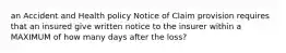 an Accident and Health policy Notice of Claim provision requires that an insured give written notice to the insurer within a MAXIMUM of how many days after the loss?