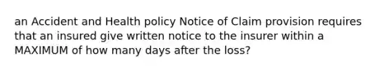 an Accident and Health policy Notice of Claim provision requires that an insured give written notice to the insurer within a MAXIMUM of how many days after the loss?