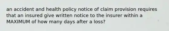 an accident and health policy notice of claim provision requires that an insured give written notice to the insurer within a MAXIMUM of how many days after a loss?