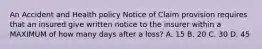 An Accident and Health policy Notice of Claim provision requires that an insured give written notice to the insurer within a MAXIMUM of how many days after a loss? A. 15 B. 20 C. 30 D. 45