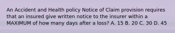 An Accident and Health policy Notice of Claim provision requires that an insured give written notice to the insurer within a MAXIMUM of how many days after a loss? A. 15 B. 20 C. 30 D. 45