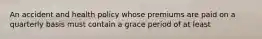 An accident and health policy whose premiums are paid on a quarterly basis must contain a grace period of at least