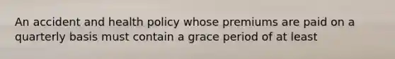 An accident and health policy whose premiums are paid on a quarterly basis must contain a grace period of at least