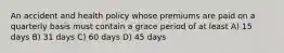 An accident and health policy whose premiums are paid on a quarterly basis must contain a grace period of at least A) 15 days B) 31 days C) 60 days D) 45 days