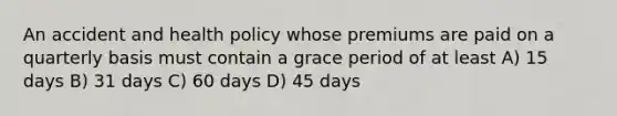 An accident and health policy whose premiums are paid on a quarterly basis must contain a grace period of at least A) 15 days B) 31 days C) 60 days D) 45 days