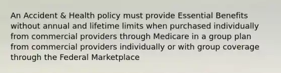 An Accident & Health policy must provide Essential Benefits without annual and lifetime limits when purchased individually from commercial providers through Medicare in a group plan from commercial providers individually or with group coverage through the Federal Marketplace