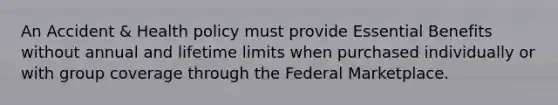 An Accident & Health policy must provide Essential Benefits without annual and lifetime limits when purchased individually or with group coverage through the Federal Marketplace.