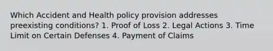 Which Accident and Health policy provision addresses preexisting conditions? 1. Proof of Loss 2. Legal Actions 3. Time Limit on Certain Defenses 4. Payment of Claims