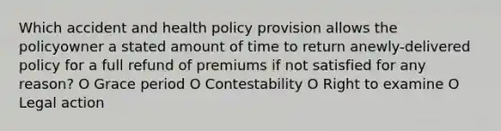 Which accident and health policy provision allows the policyowner a stated amount of time to return anewly-delivered policy for a full refund of premiums if not satisfied for any reason? O Grace period O Contestability O Right to examine O Legal action