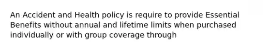 An Accident and Health policy is require to provide Essential Benefits without annual and lifetime limits when purchased individually or with group coverage through