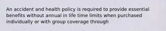 An accident and health policy is required to provide essential benefits without annual in life time limits when purchased individually or with group coverage through