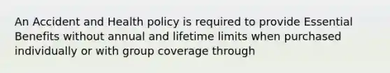 An Accident and Health policy is required to provide Essential Benefits without annual and lifetime limits when purchased individually or with group coverage through