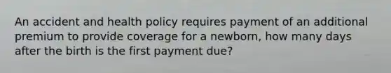 An accident and health policy requires payment of an additional premium to provide coverage for a newborn, how many days after the birth is the first payment due?