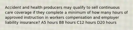 Accident and health producers may qualify to sell continuous care coverage if they complete a minimum of how many hours of approved instruction in workers compensation and employer liability insurance? A5 hours B8 hours C12 hours D20 hours