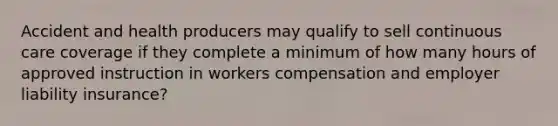 Accident and health producers may qualify to sell continuous care coverage if they complete a minimum of how many hours of approved instruction in workers compensation and employer liability insurance?