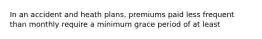 In an accident and heath plans, premiums paid less frequent than monthly require a minimum grace period of at least