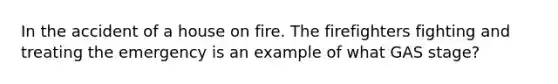 In the accident of a house on fire. The firefighters fighting and treating the emergency is an example of what GAS stage?