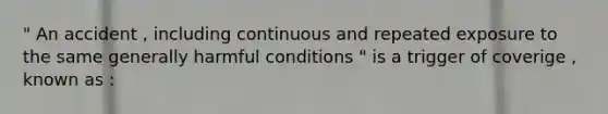 " An accident , including continuous and repeated exposure to the same generally harmful conditions " is a trigger of coverige , known as :