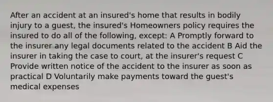 After an accident at an insured's home that results in bodily injury to a guest, the insured's Homeowners policy requires the insured to do all of the following, except: A Promptly forward to the insurer any legal documents related to the accident B Aid the insurer in taking the case to court, at the insurer's request C Provide written notice of the accident to the insurer as soon as practical D Voluntarily make payments toward the guest's medical expenses