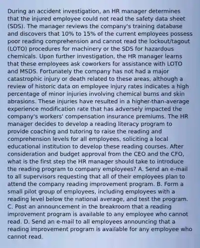 During an accident investigation, an HR manager determines that the injured employee could not read the safety data sheet (SDS). The manager reviews the company's training database and discovers that 10% to 15% of the current employees possess poor reading comprehension and cannot read the lockout/tagout (LOTO) procedures for machinery or the SDS for hazardous chemicals. Upon further investigation, the HR manager learns that these employees ask coworkers for assistance with LOTO and MSDS. Fortunately the company has not had a major catastrophic injury or death related to these areas, although a review of historic data on employee injury rates indicates a high percentage of minor injuries involving chemical burns and skin abrasions. These injuries have resulted in a higher-than-average experience modification rate that has adversely impacted the company's workers' compensation insurance premiums. The HR manager decides to develop a reading literacy program to provide coaching and tutoring to raise the reading and comprehension levels for all employees, soliciting a local educational institution to develop these reading courses. After consideration and budget approval from the CEO and the CFO, what is the first step the HR manager should take to introduce the reading program to company employees? A. Send an e-mail to all supervisors requesting that all of their employees plan to attend the company reading improvement program. B. Form a small pilot group of employees, including employees with a reading level below the national average, and test the program. C. Post an announcement in the breakroom that a reading improvement program is available to any employee who cannot read. D. Send an e-mail to all employees announcing that a reading improvement program is available for any employee who cannot read.