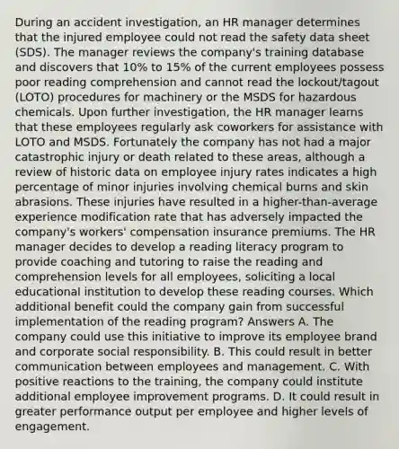 During an accident investigation, an HR manager determines that the injured employee could not read the safety data sheet (SDS). The manager reviews the company's training database and discovers that 10% to 15% of the current employees possess poor reading comprehension and cannot read the lockout/tagout (LOTO) procedures for machinery or the MSDS for hazardous chemicals. Upon further investigation, the HR manager learns that these employees regularly ask coworkers for assistance with LOTO and MSDS. Fortunately the company has not had a major catastrophic injury or death related to these areas, although a review of historic data on employee injury rates indicates a high percentage of minor injuries involving chemical burns and skin abrasions. These injuries have resulted in a higher-than-average experience modification rate that has adversely impacted the company's workers' compensation insurance premiums. The HR manager decides to develop a reading literacy program to provide coaching and tutoring to raise the reading and comprehension levels for all employees, soliciting a local educational institution to develop these reading courses. Which additional benefit could the company gain from successful implementation of the reading program? Answers A. The company could use this initiative to improve its employee brand and corporate social responsibility. B. This could result in better communication between employees and management. C. With positive reactions to the training, the company could institute additional employee improvement programs. D. It could result in greater performance output per employee and higher levels of engagement.