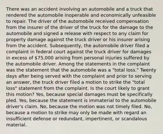 There was an accident involving an automobile and a truck that rendered the automobile inoperable and economically unfeasible to repair. The driver of the automobile received compensation from the insurer of the driver of the truck for the damage to the automobile and signed a release with respect to any claim for property damage against the truck driver or his insurer arising from the accident. Subsequently, the automobile driver filed a complaint in federal court against the truck driver for damages in excess of 75,000 arising from personal injuries suffered by the automobile driver. Among the statements in the complaint was the statement that the automobile was a "total loss." Twenty days after being served with the complaint and prior to serving an answer, the truck driver filed a motion to strike the "total loss" statement from the complaint. Is the court likely to grant this motion? Yes, because special damages must be specifically pled. Yes, because the statement is immaterial to the automobile driver's claim. No, because the motion was not timely filed. No, because a motion to strike may only be made with regard an insufficient defense or redundant, impertinent, or scandalous material.